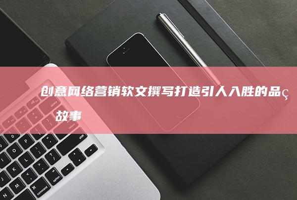 创意网络营销软文撰写：打造引人入胜的品牌故事